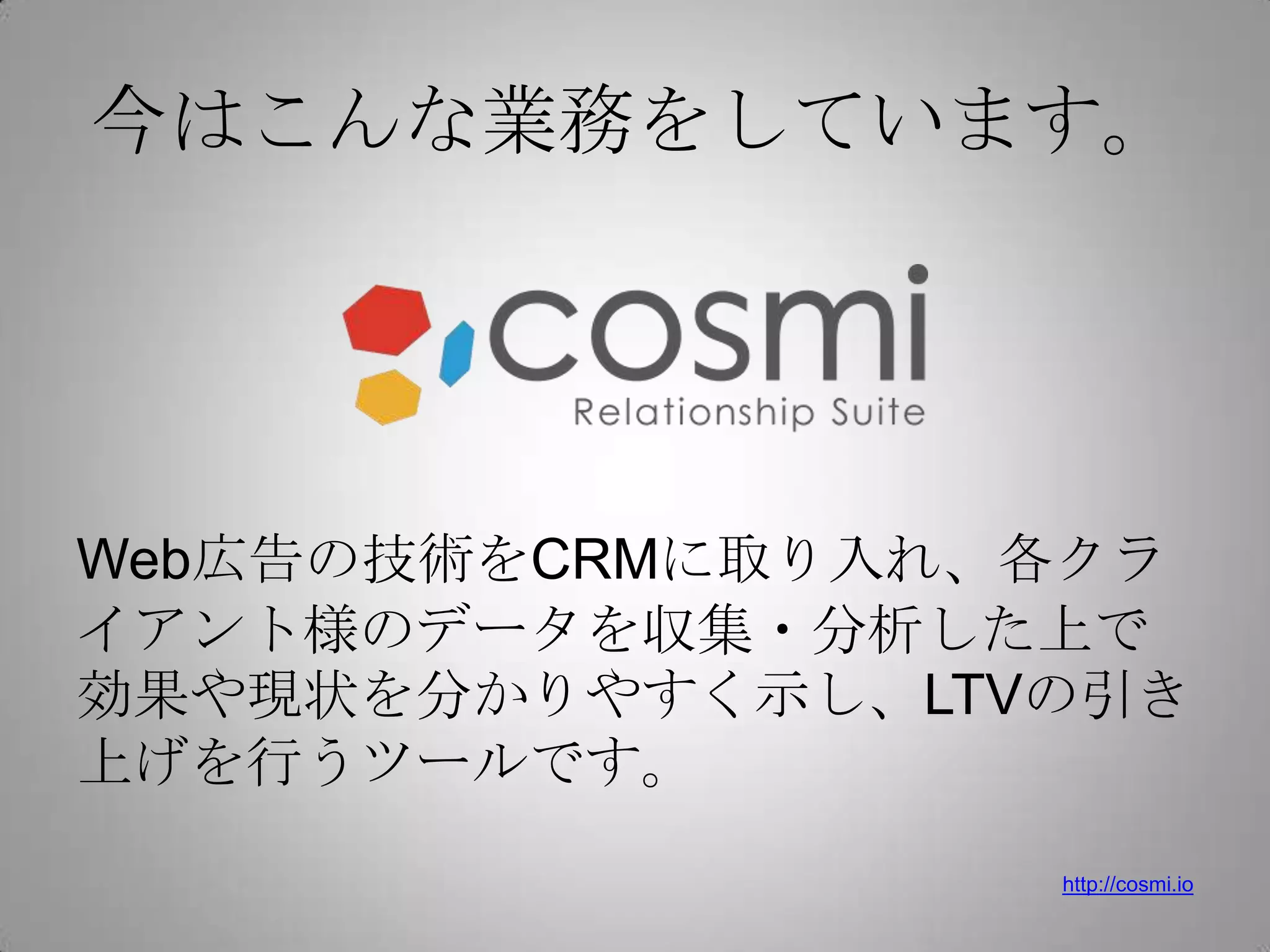今はこんな業務をしています。




Web広告の技術をCRMに取り入れ、各クラ
イアント様のデータを収集・分析した上で
効果や現状を分かりやすく示し、LTVの引き
上げを行うツールです。
                  http://cosmi.io
 