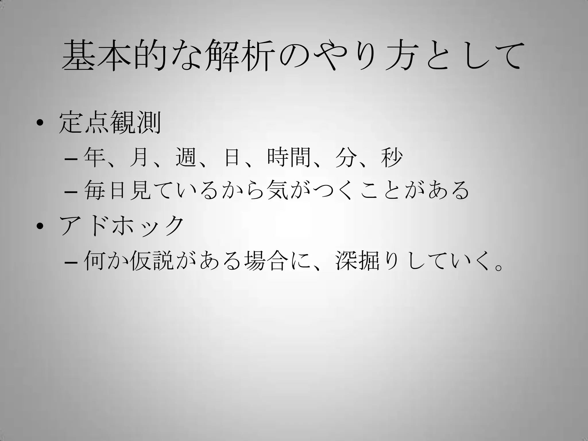 基本的な解析のやり方として
• 定点観測
 – 年、月、週、日、時間、分、秒
 – 毎日見ているから気がつくことがある
• アドホック
 – 何か仮説がある場合に、深掘りしていく。
 