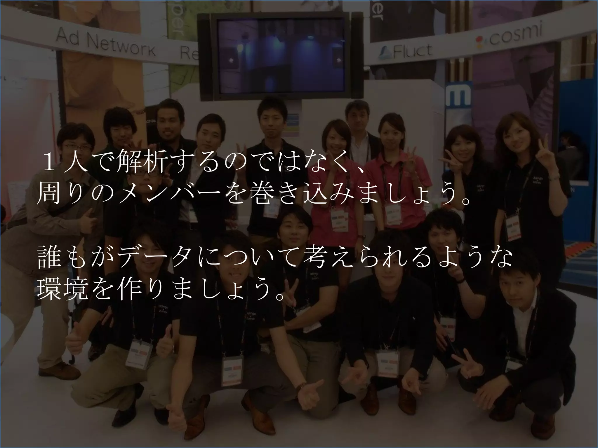 １人で解析するのではなく、
周りのメンバーを巻き込みましょう。

誰もがデータについて考えられるような
環境を作りましょう。
 