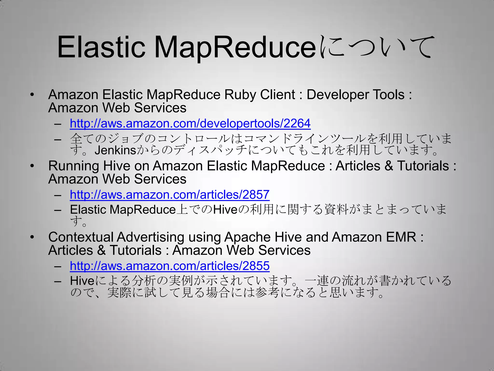 Elastic MapReduceについて
• Amazon Elastic MapReduce Ruby Client : Developer Tools :
  Amazon Web Services
   – http://aws.amazon.com/developertools/2264
   – 全てのジョブのコントロールはコマンドラインツールを利用していま
     す。Jenkinsからのディスパッチについてもこれを利用しています。
• Running Hive on Amazon Elastic MapReduce : Articles & Tutorials :
  Amazon Web Services
   – http://aws.amazon.com/articles/2857
   – Elastic MapReduce上でのHiveの利用に関する資料がまとまっています。
• Contextual Advertising using Apache Hive and Amazon EMR :
  Articles & Tutorials : Amazon Web Services
   – http://aws.amazon.com/articles/2855
   – Hiveによる分析の実例が示されています。一連の流れが書かれている
     ので、実際に試して見る場合には参考になると思います。
 