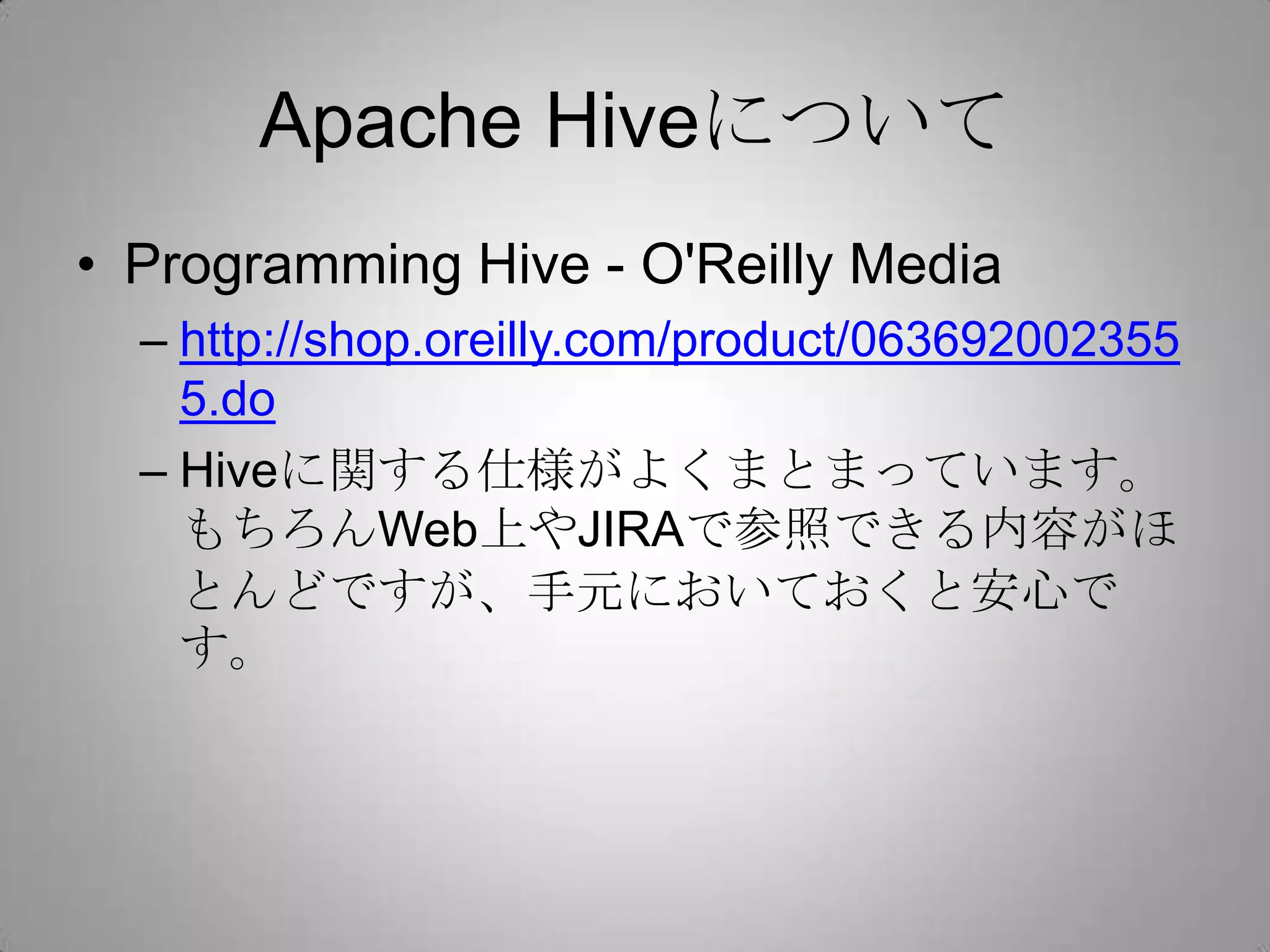 Apache Hiveについて
• Programming Hive - O'Reilly Media
  – http://shop.oreilly.com/product/063692002355
    5.do
  – Hiveに関する仕様がよくまとまっています。
    もちろんWeb上やJIRAで参照できる内容がほ
    とんどですが、手元においておくと安心です。
 