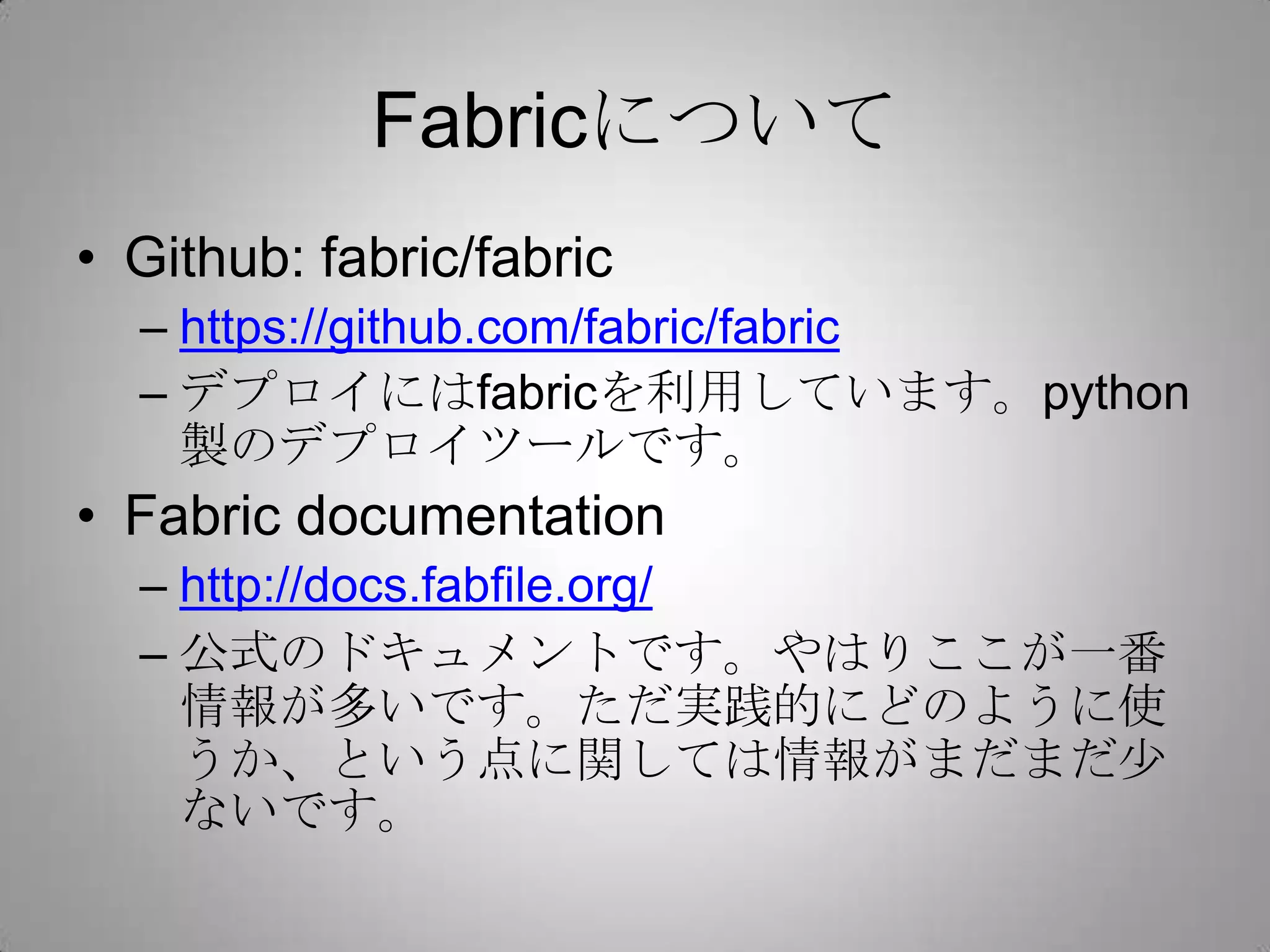 Fabricについて
• Github: fabric/fabric
  – https://github.com/fabric/fabric
  – デプロイにはfabricを利用しています。python
    製のデプロイツールです。
• Fabric documentation
  – http://docs.fabfile.org/
  – 公式のドキュメントです。やはりここが一番
    情報が多いです。ただ実践的にどのように使
    うか、という点に関しては情報がまだまだ少
    ないです。
 