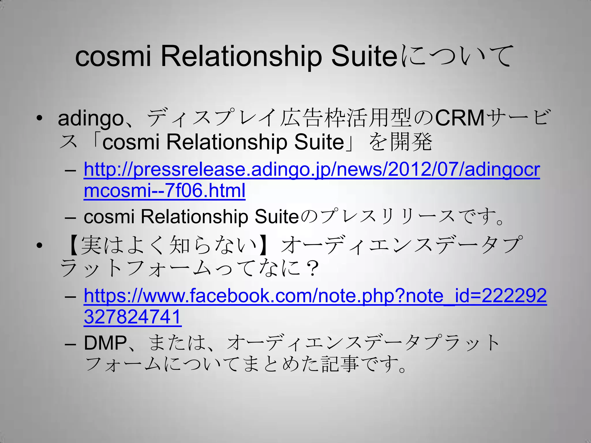 cosmi Relationship Suiteについて

• adingo、ディスプレイ広告枠活用型のCRMサービ
  ス「cosmi Relationship Suite」を開発
 – http://pressrelease.adingo.jp/news/2012/07/adingocr
   mcosmi--7f06.html
 – cosmi Relationship Suiteのプレスリリースです。
• 【実はよく知らない】オーディエンスデータプ
  ラットフォームってなに？
 – https://www.facebook.com/note.php?note_id=222292
   327824741
 – DMP、または、オーディエンスデータプラット
   フォームについてまとめた記事です。
 