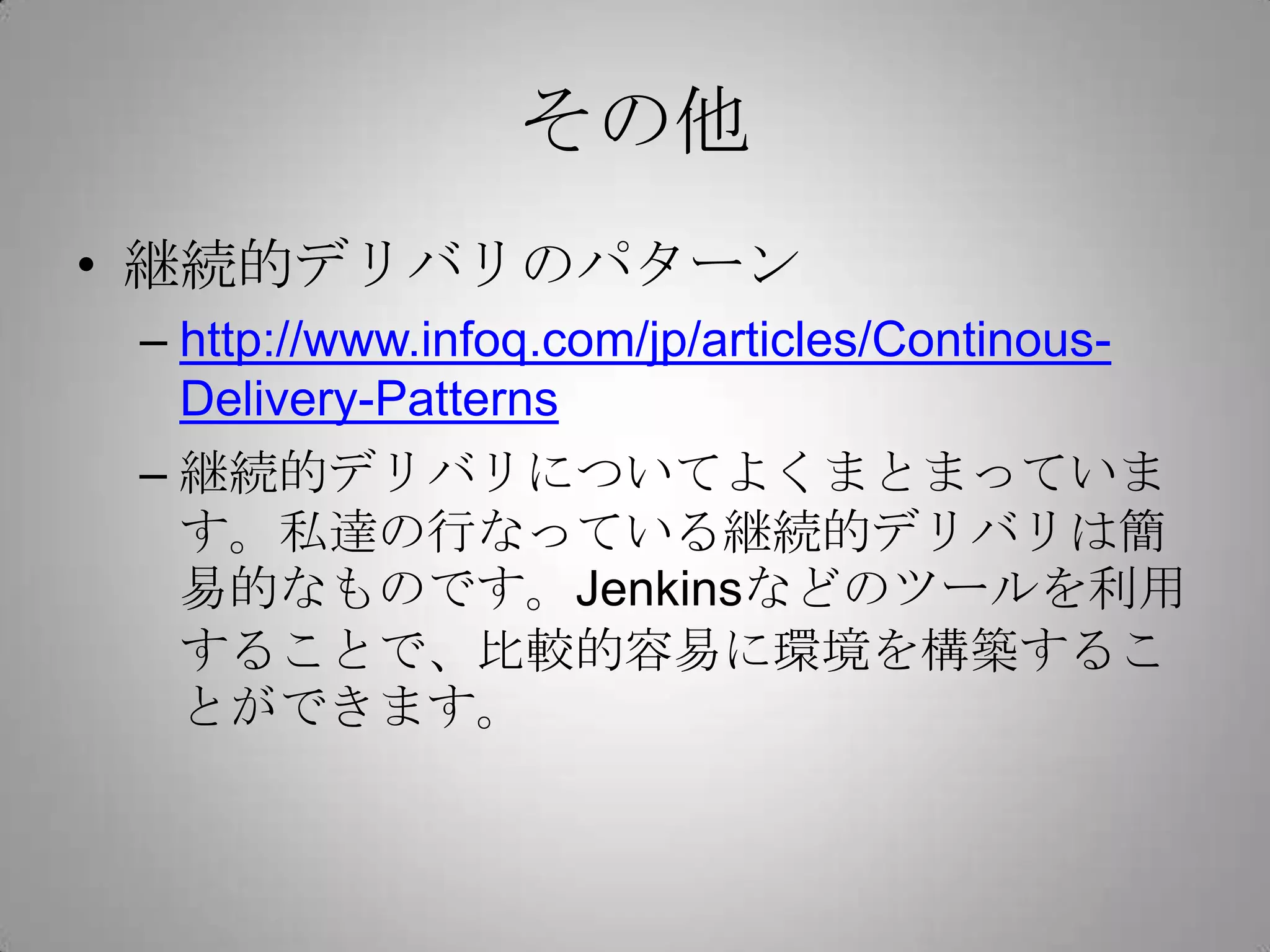 その他
• 継続的デリバリのパターン
 – http://www.infoq.com/jp/articles/Continous-
   Delivery-Patterns
 – 継続的デリバリについてよくまとまっていま
   す。私達の行なっている継続的デリバリは簡
   易的なものです。Jenkinsなどのツールを利用
   することで、比較的容易に環境を構築するこ
   とができます。
 
