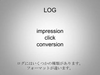 LOG


     impression
        click
     conversion


ログにはいくつかの種類があります。
  フォーマットが違います。
 