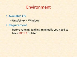 Environment
• Available OS
  – Unix/Linux、Windows
• Requirement
  – Before running Jenkins, minimally you need to
    have JRE 1.5 or later
 