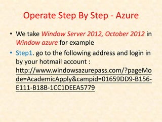 Operate Step By Step - Azure
• We take Window Server 2012, October 2012 in
  Window azure for example
• Step1. go to the following address and login in
  by your hotmail account :
  http://www.windowsazurepass.com/?pageMo
  de=AcademicApply&campid=01659DD9-B156-
  E111-B18B-1CC1DEEA5779
 