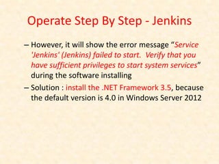 Operate Step By Step - Jenkins
– However, it will show the error message “Service
  'Jenkins' (Jenkins) failed to start. Verify that you
  have sufficient privileges to start system services”
  during the software installing
– Solution : install the .NET Framework 3.5, because
  the default version is 4.0 in Windows Server 2012
 