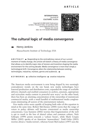 ARTICLE


                                           INTERNATIONAL
                                                 journal of
                                          CULTURAL studies

                            Copyright © 2004 SAGE Publications
                      London, Thousand Oaks, CA and New Delhi
                                     www.sagepublications.com
                                             Volume 7(1): 33–43
                                DOI: 10.1177/1367877904040603




The cultural logic of media convergence

●     Henry Jenkins
      Massachusetts Institute of Technology, USA



ABSTRACT         ● Responding to the contradictory nature of our current

moment of media change, this article will sketch a theory of media convergence
that allows us to identify major sites of tension and transition shaping the media
environment for the coming decade. Media convergence is more than simply a
technological shift. Convergence alters the relationship between existing
technologies, industries, markets, genres and audiences. ●

KEYWORDS          ●   collective intelligence   ●   creative industries



The American media environment is now being shaped by two seemingly
contradictory trends: on the one hand, new media technologies have
lowered production and distribution costs, expanded the range of available
delivery channels and enabled consumers to archive, annotate, appropriate
and recirculate media content in powerful new ways;1 on the other hand,
there has been an alarming concentration of the ownership of mainstream
commercial media, with a small handful of multinational media conglom-
erates dominating all sectors of the entertainment industry.
   Few media critics seem capable of keeping both sides of this equation in
mind at the same time. Robert McChesney (2000) warns that the range of
voices in policy debates will become constrained as media ownership
concentrates. Cass Sunstein (2002) worries that fragmentation of the web
is apt to result in the loss of shared values and common culture. Nick
Gillespie (1999) points towards a ‘culture boom’, while Mark Crispin
Miller (2002) speaks of an American ‘monoculture’. Todd Gitlin (2003)
worries about a ‘media torrent’, whereas Grant McCracken (1997) sees the
 