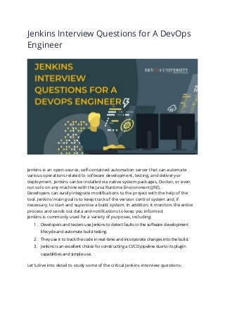 Jenkins Interview Questions for A DevOps
Engineer
Jenkins is an open-source, self-contained automation server that can automate
various operations related to software development, testing, and delivery or
deployment. Jenkins can be installed via native system packages, Docker, or even
run solo on any machine with the Java Runtime Environment (JRE).
Developers can easily integrate modifications to the project with the help of the
tool. Jenkins’ main goal is to keep track of the version control system and, if
necessary, to start and supervise a build system. In addition, it monitors the entire
process and sends out data and notifications to keep you informed.
Jenkins is commonly used for a variety of purposes, including:
1. Developers and testers use Jenkins to detect faults in the software development
lifecycle and automate build testing.
2. They use it to track the code in real-time and incorporate changes into the build.
3. Jenkins is an excellent choice for constructing a CI/CD pipeline due to its plugin
capabilities and simple use.
Let’s dive into detail to study some of the critical Jenkins interview questions-
 