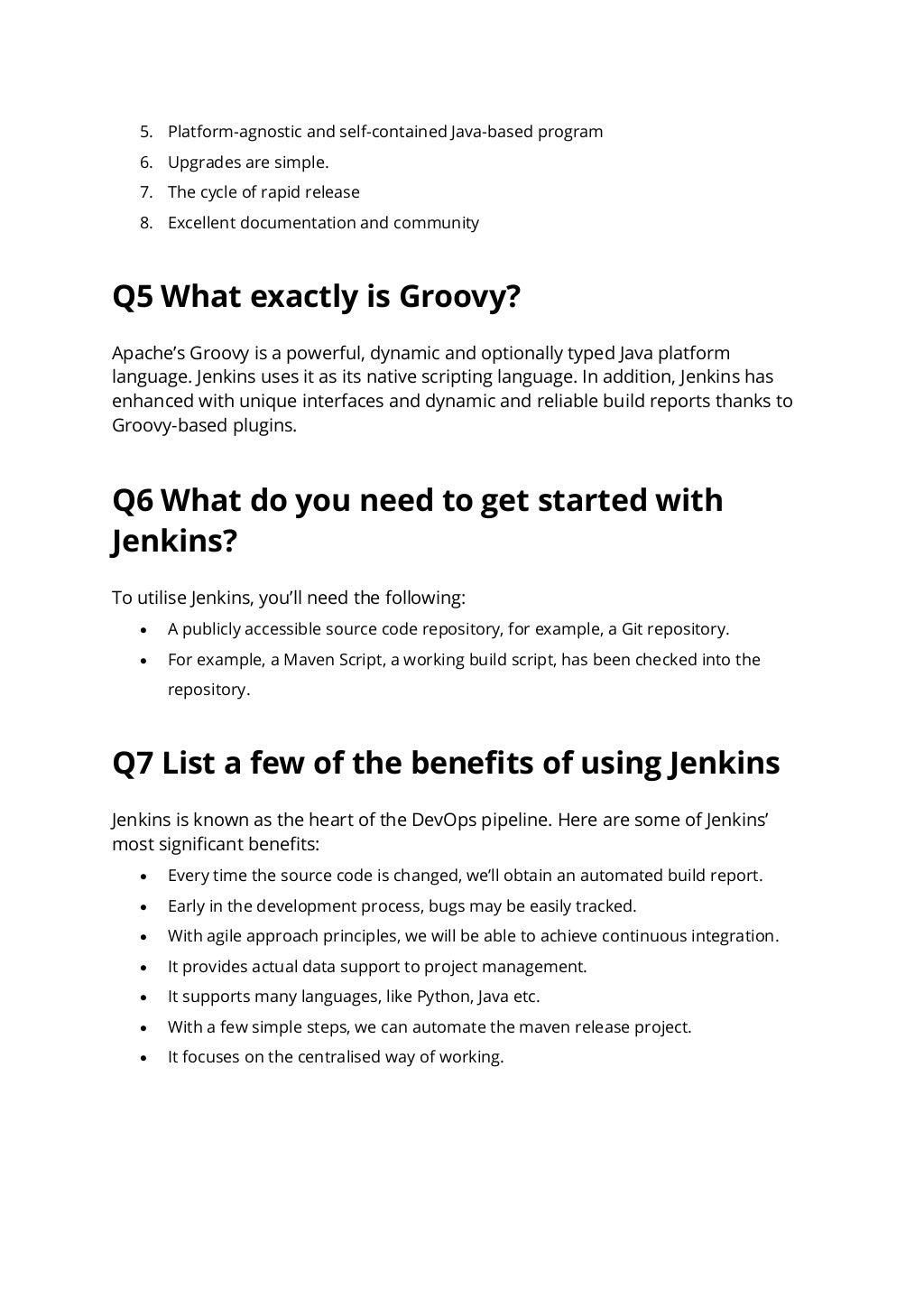 5. Platform-agnostic and self-contained Java-based program
6. Upgrades are simple.
7. The cycle of rapid release
8. Excellent documentation and community
Q5 What exactly is Groovy?
Apache’s Groovy is a powerful, dynamic and optionally typed Java platform
language. Jenkins uses it as its native scripting language. In addition, Jenkins has
enhanced with unique interfaces and dynamic and reliable build reports thanks to
Groovy-based plugins.
Q6 What do you need to get started with
Jenkins?
To utilise Jenkins, you’ll need the following:
• A publicly accessible source code repository, for example, a Git repository.
• For example, a Maven Script, a working build script, has been checked into the
repository.
Q7 List a few of the benefits of using Jenkins
Jenkins is known as the heart of the DevOps pipeline. Here are some of Jenkins’
most significant benefits:
• Every time the source code is changed, we’ll obtain an automated build report.
• Early in the development process, bugs may be easily tracked.
• With agile approach principles, we will be able to achieve continuous integration.
• It provides actual data support to project management.
• It supports many languages, like Python, Java etc.
• With a few simple steps, we can automate the maven release project.
• It focuses on the centralised way of working.
 