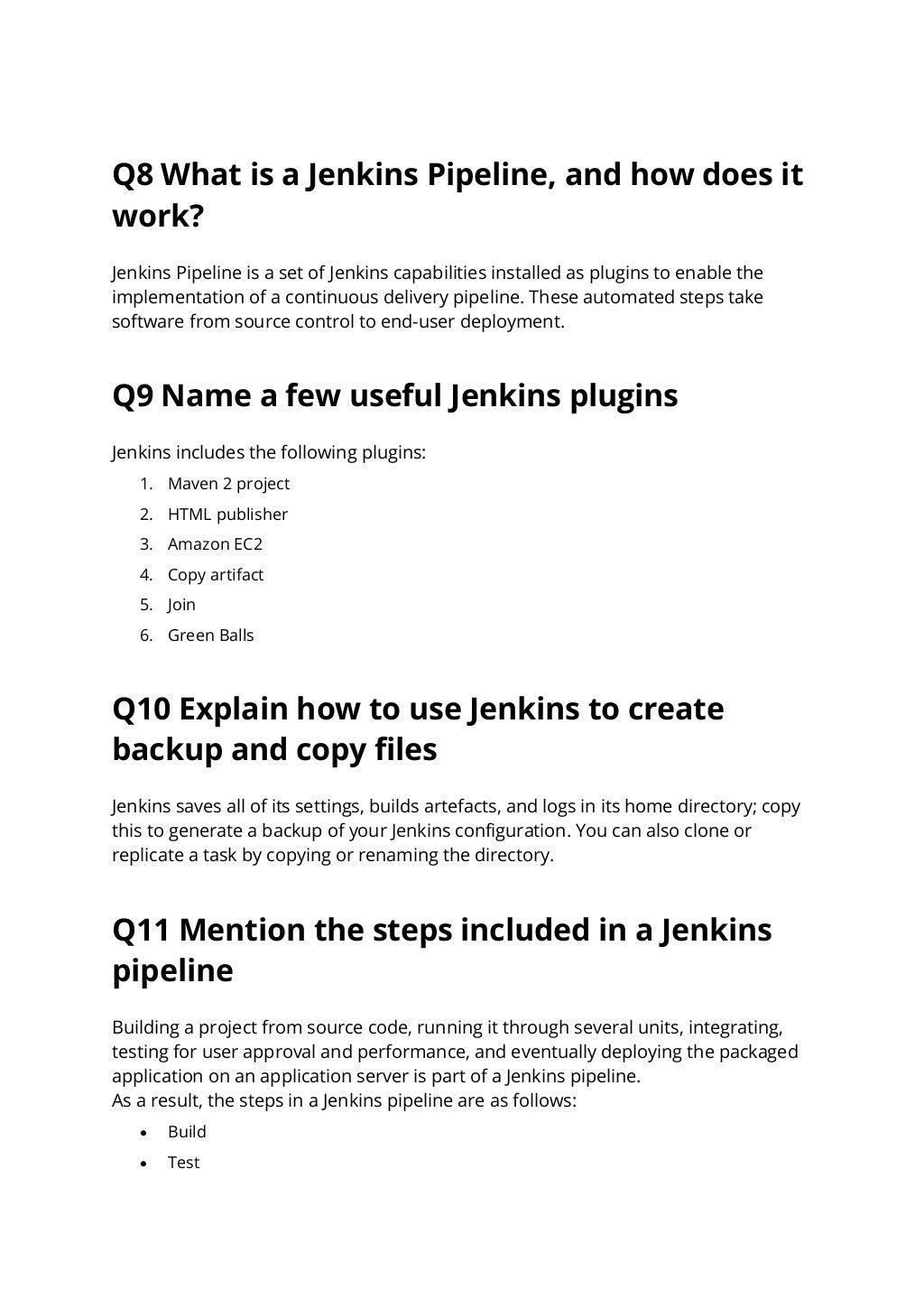 Q8 What is a Jenkins Pipeline, and how does it
work?
Jenkins Pipeline is a set of Jenkins capabilities installed as plugins to enable the
implementation of a continuous delivery pipeline. These automated steps take
software from source control to end-user deployment.
Q9 Name a few useful Jenkins plugins
Jenkins includes the following plugins:
1. Maven 2 project
2. HTML publisher
3. Amazon EC2
4. Copy artifact
5. Join
6. Green Balls
Q10 Explain how to use Jenkins to create
backup and copy files
Jenkins saves all of its settings, builds artefacts, and logs in its home directory; copy
this to generate a backup of your Jenkins configuration. You can also clone or
replicate a task by copying or renaming the directory.
Q11 Mention the steps included in a Jenkins
pipeline
Building a project from source code, running it through several units, integrating,
testing for user approval and performance, and eventually deploying the packaged
application on an application server is part of a Jenkins pipeline.
As a result, the steps in a Jenkins pipeline are as follows:
• Build
• Test
 