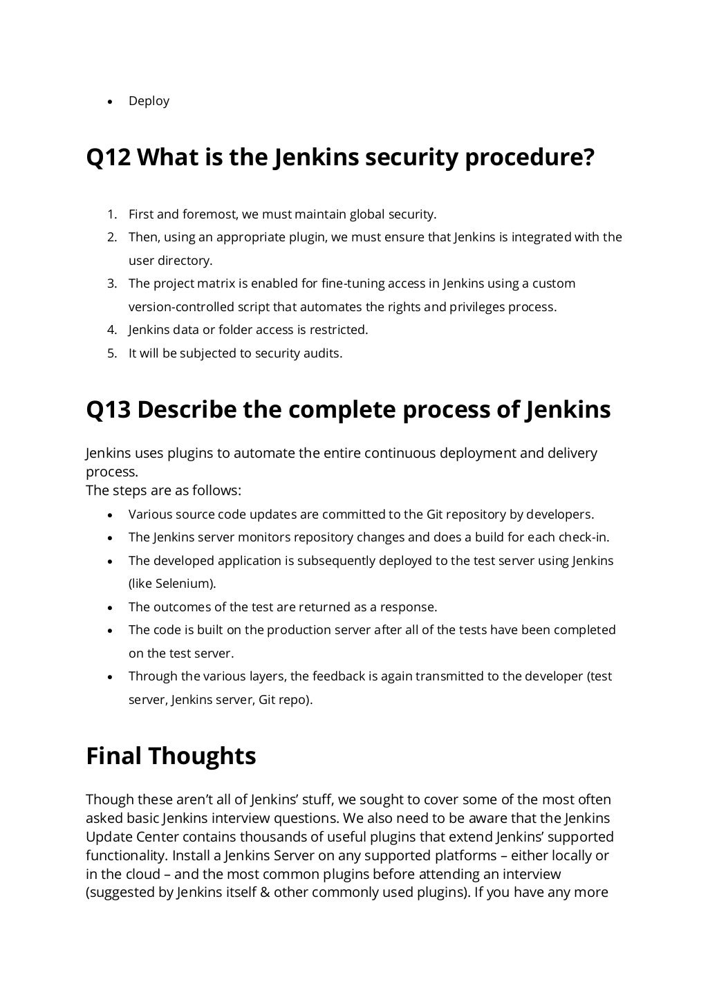 • Deploy
Q12 What is the Jenkins security procedure?
1. First and foremost, we must maintain global security.
2. Then, using an appropriate plugin, we must ensure that Jenkins is integrated with the
user directory.
3. The project matrix is enabled for fine-tuning access in Jenkins using a custom
version-controlled script that automates the rights and privileges process.
4. Jenkins data or folder access is restricted.
5. It will be subjected to security audits.
Q13 Describe the complete process of Jenkins
Jenkins uses plugins to automate the entire continuous deployment and delivery
process.
The steps are as follows:
• Various source code updates are committed to the Git repository by developers.
• The Jenkins server monitors repository changes and does a build for each check-in.
• The developed application is subsequently deployed to the test server using Jenkins
(like Selenium).
• The outcomes of the test are returned as a response.
• The code is built on the production server after all of the tests have been completed
on the test server.
• Through the various layers, the feedback is again transmitted to the developer (test
server, Jenkins server, Git repo).
Final Thoughts
Though these aren’t all of Jenkins’ stuff, we sought to cover some of the most often
asked basic Jenkins interview questions. We also need to be aware that the Jenkins
Update Center contains thousands of useful plugins that extend Jenkins’ supported
functionality. Install a Jenkins Server on any supported platforms – either locally or
in the cloud – and the most common plugins before attending an interview
(suggested by Jenkins itself & other commonly used plugins). If you have any more
 
