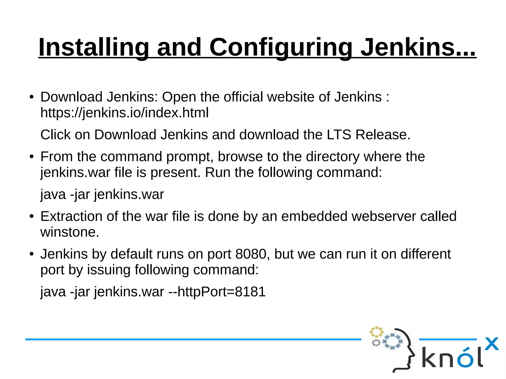 Installing and Configuring Jenkins...
● Download Jenkins: Open the official website of Jenkins :
https://jenkins.io/index.html
Click on Download Jenkins and download the LTS Release.
● From the command prompt, browse to the directory where the
jenkins.war file is present. Run the following command:
java -jar jenkins.war
● Extraction of the war file is done by an embedded webserver called
winstone.
● Jenkins by default runs on port 8080, but we can run it on different
port by issuing following command:
java -jar jenkins.war --httpPort=8181
 