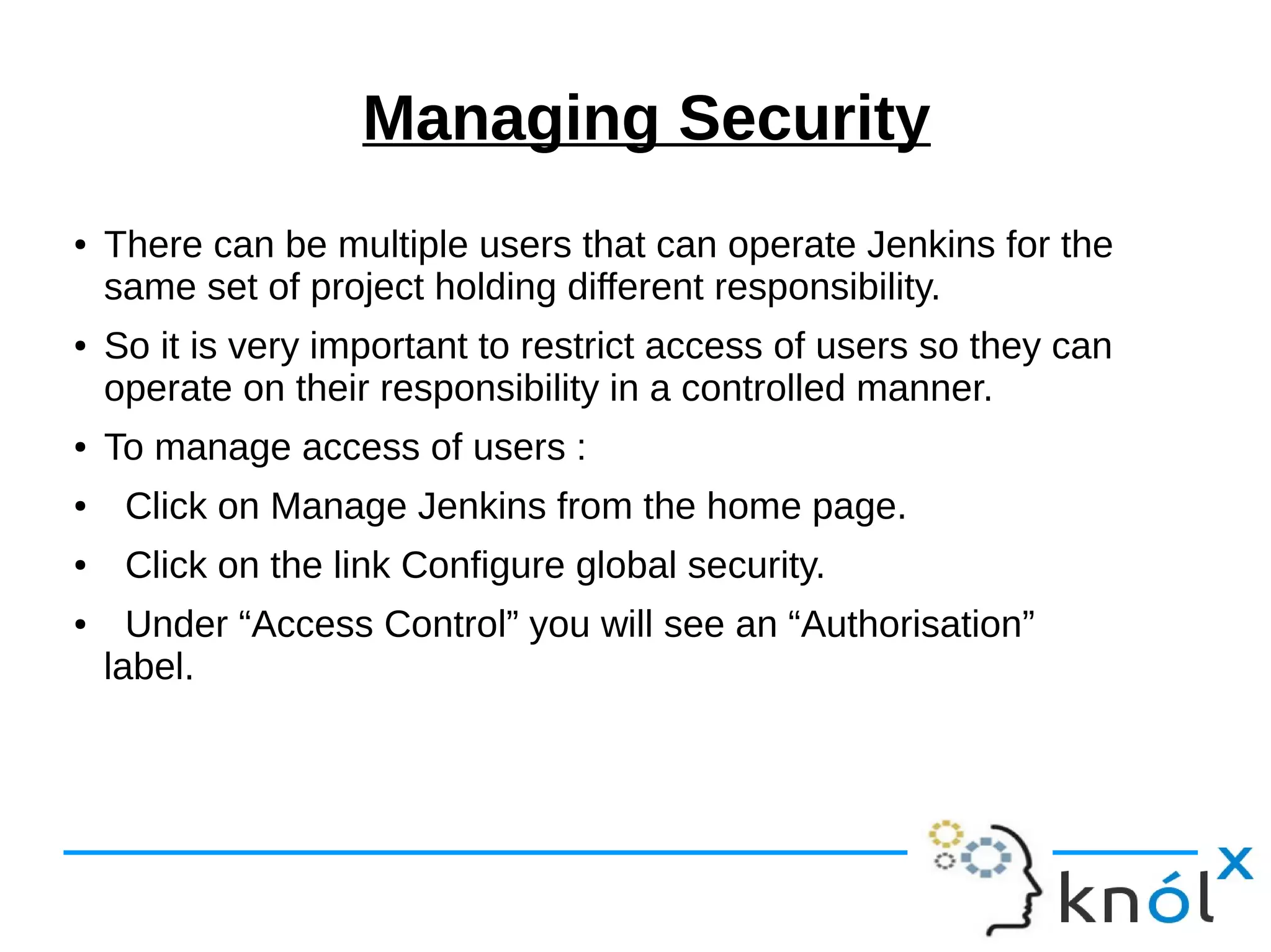 Managing Security
● There can be multiple users that can operate Jenkins for the
same set of project holding different responsibility.
● So it is very important to restrict access of users so they can
operate on their responsibility in a controlled manner.
● To manage access of users :
● Click on Manage Jenkins from the home page.
● Click on the link Configure global security.
● Under “Access Control” you will see an “Authorisation”
label.
 