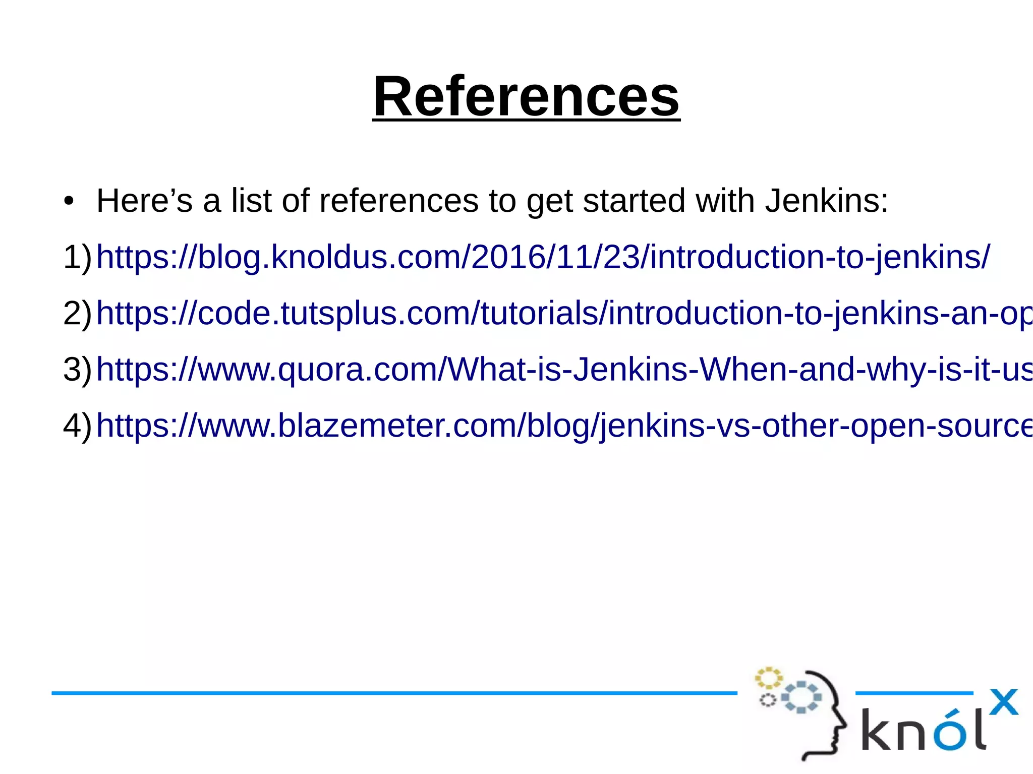 References
● Here’s a list of references to get started with Jenkins:
1)https://blog.knoldus.com/2016/11/23/introduction-to-jenkins/
2)https://code.tutsplus.com/tutorials/introduction-to-jenkins-an-op
3)https://www.quora.com/What-is-Jenkins-When-and-why-is-it-us
4)https://www.blazemeter.com/blog/jenkins-vs-other-open-source
 