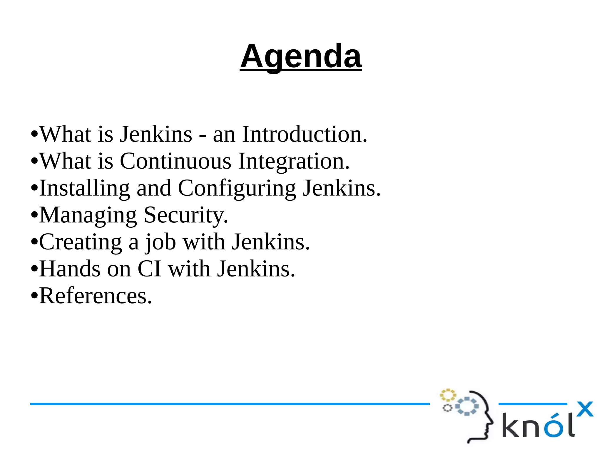 Agenda
●What is Jenkins - an Introduction.
●What is Continuous Integration.
●Installing and Configuring Jenkins.
●Managing Security.
●Creating a job with Jenkins.
●Hands on CI with Jenkins.
●References.
 