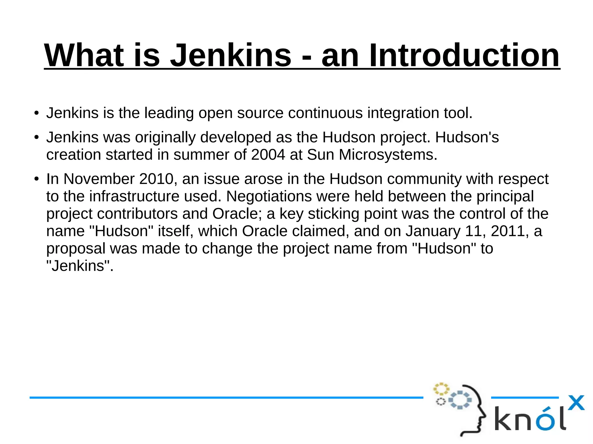 What is Jenkins - an Introduction
● Jenkins is the leading open source continuous integration tool.
● Jenkins was originally developed as the Hudson project. Hudson's
creation started in summer of 2004 at Sun Microsystems.
● In November 2010, an issue arose in the Hudson community with respect
to the infrastructure used. Negotiations were held between the principal
project contributors and Oracle; a key sticking point was the control of the
name "Hudson" itself, which Oracle claimed, and on January 11, 2011, a
proposal was made to change the project name from "Hudson" to
"Jenkins".
 