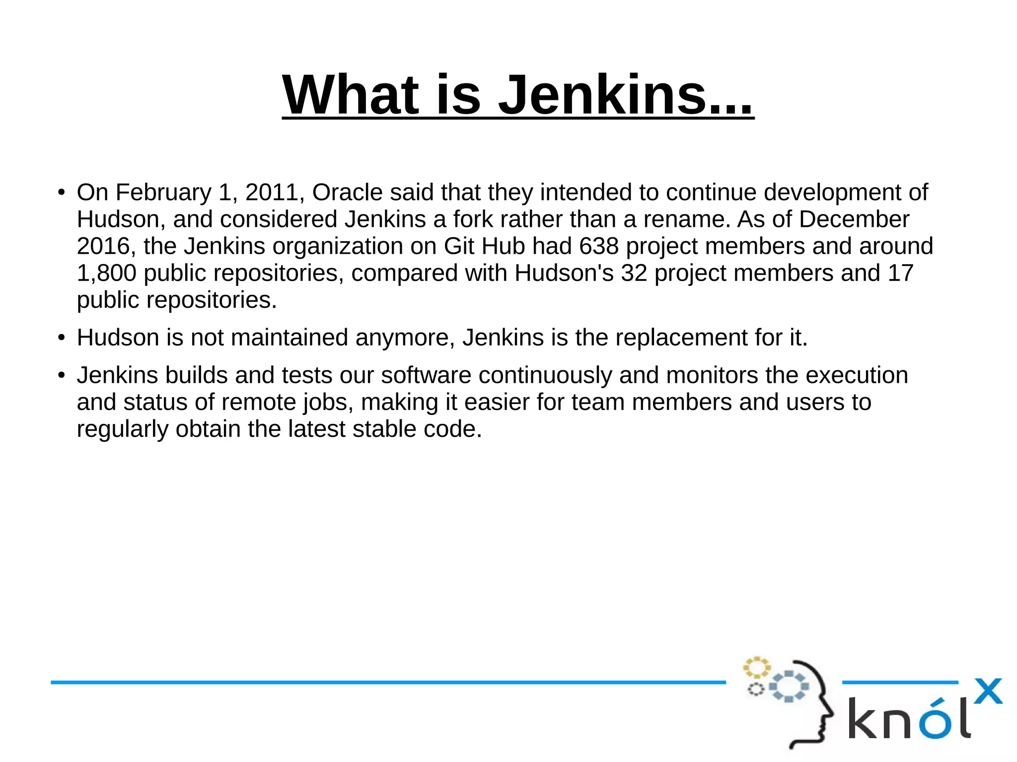 What is Jenkins...
● On February 1, 2011, Oracle said that they intended to continue development of
Hudson, and considered Jenkins a fork rather than a rename. As of December
2016, the Jenkins organization on Git Hub had 638 project members and around
1,800 public repositories, compared with Hudson's 32 project members and 17
public repositories.
● Hudson is not maintained anymore, Jenkins is the replacement for it.
● Jenkins builds and tests our software continuously and monitors the execution
and status of remote jobs, making it easier for team members and users to
regularly obtain the latest stable code.
 