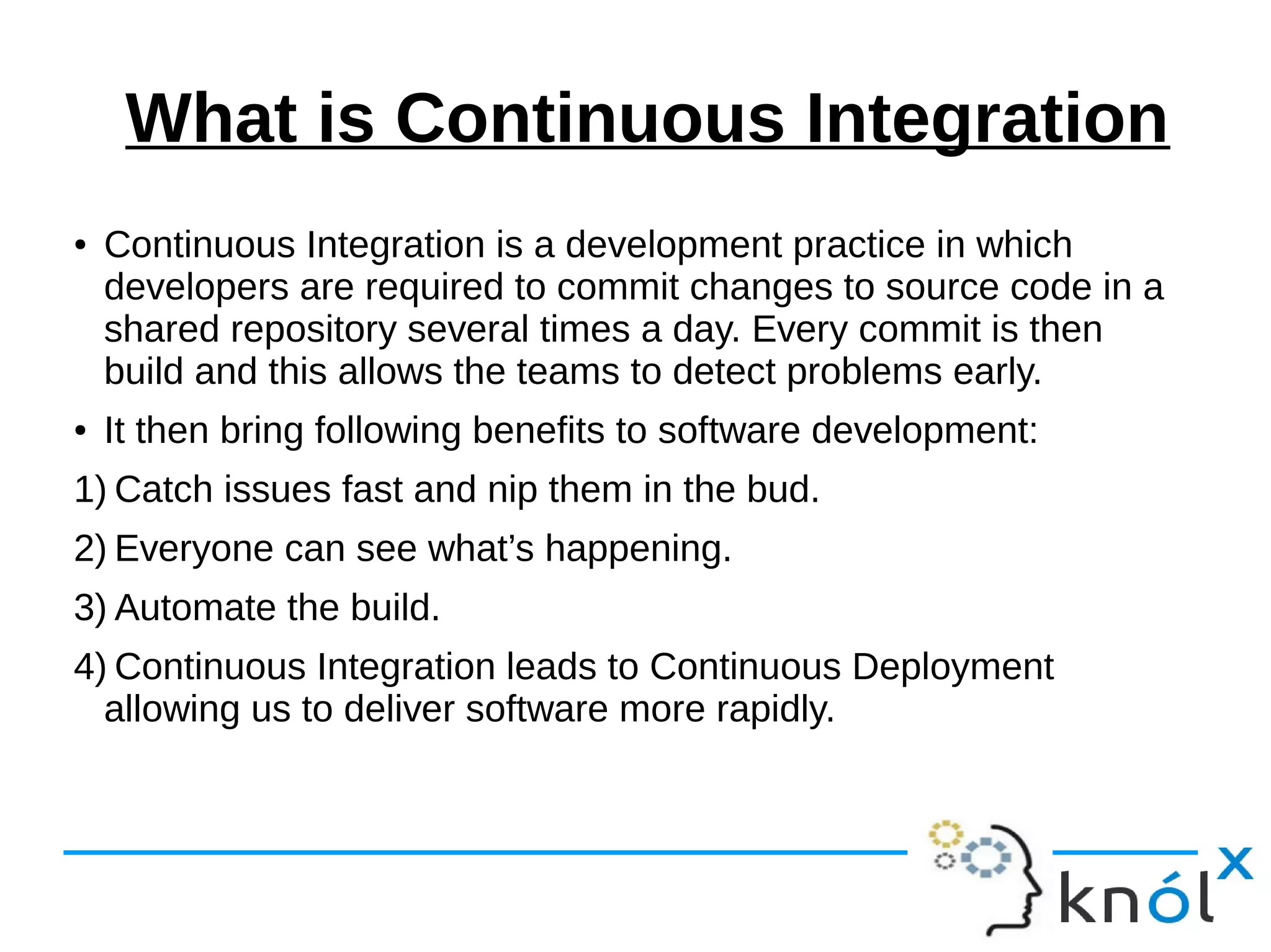 What is Continuous Integration
● Continuous Integration is a development practice in which
developers are required to commit changes to source code in a
shared repository several times a day. Every commit is then
build and this allows the teams to detect problems early.
● It then bring following benefits to software development:
1) Catch issues fast and nip them in the bud.
2) Everyone can see what’s happening.
3) Automate the build.
4) Continuous Integration leads to Continuous Deployment
allowing us to deliver software more rapidly.
 