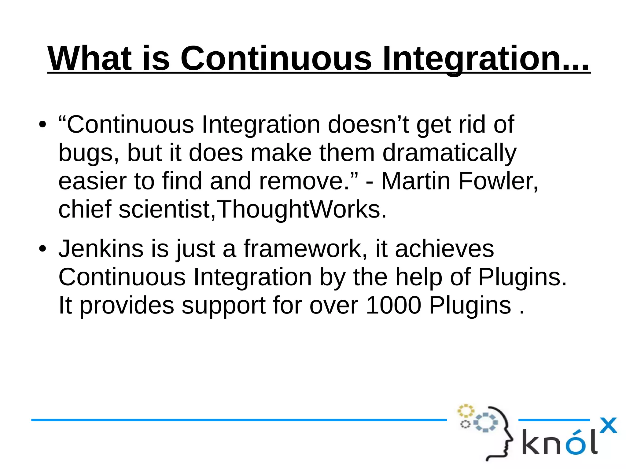What is Continuous Integration...
● “Continuous Integration doesn’t get rid of
bugs, but it does make them dramatically
easier to find and remove.” - Martin Fowler,
chief scientist,ThoughtWorks.
● Jenkins is just a framework, it achieves
Continuous Integration by the help of Plugins.
It provides support for over 1000 Plugins .
 