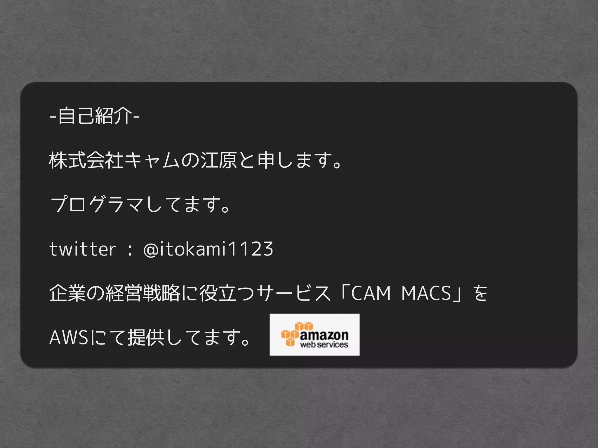 -自己紹介-
株式会社キャムの江原と申します。
プログラマしてます。
twitter : @itokami1123
企業の経営戦略に役立つサービス「CAM MACS」を
AWSにて提供してます。
 
