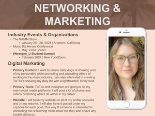 NETWORKING &
MARKETING
Industry Events & Organizations
• The NAMM Show
‣ January 25 - 28, 2024 | Anaheim, California
• Music Biz Annual Conference
‣ May, 2024 | Zoom
• #Nextgen_U Student Summit
‣ February 2024 | New York/Zoom
Digital Marketing
• Primary Content: I want to create daily vlogs of showing a lot
of my personality while promoting and educating others of
working in the music industry. I am also interested in creating
TikTok’s showing my daily life with a lighthearted, funny tone.
• Primary Tools: TikTok and Instagram are going to be my
main social media platforms. I will post a lot of photos and
videos promoting what I do within in my career.
• Website: I will have my website on all of my profile accounts
and on my resume. I will also have it posted under my
captions for each post. This way If someone in interested in
contacting me or learning more about me they won’t have any
trouble doing so.
Picture of You
Goes Here
 