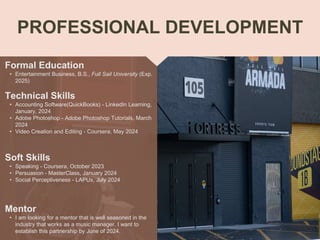 PROFESSIONAL DEVELOPMENT
Mentor
• I am looking for a mentor that is well seasoned in the
industry that works as a music manager. I want to
establish this partnership by June of 2024.
Formal Education
• Entertainment Business, B.S., Full Sail University (Exp.
2025)
Technical Skills
• Accounting Software(QuickBooks) - LinkedIn Learning,
January, 2024
• Adobe Photoshop - Adobe Photoshop Tutorials, March
2024
• Video Creation and Editing - Coursera, May 2024
Soft Skills
• Speaking - Coursera, October 2023
• Persuasion - MasterClass, January 2024
• Social Perceptiveness - LAPUx, July 2024
 