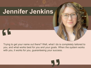 Jennifer Jenkins
Trying to get your name out there? Well, what I do is completely tailored to
you, and what works best for you and your goals. When the system works
with you, it works for you, guaranteeing your success.
Picture of You
Goes Here
 
