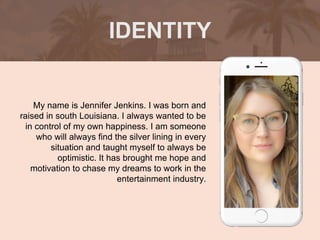 My name is Jennifer Jenkins. I was born and
raised in south Louisiana. I always wanted to be
in control of my own happiness. I am someone
who will always find the silver lining in every
situation and taught myself to always be
optimistic. It has brought me hope and
motivation to chase my dreams to work in the
entertainment industry.
IDENTITY
Picture of You
Goes Here
 