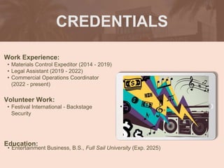 CREDENTIALS
Work Experience:
• Materials Control Expeditor (2014 - 2019)
• Legal Assistant (2019 - 2022)
• Commercial Operations Coordinator
(2022 - present)
Education:
• Entertainment Business, B.S., Full Sail University (Exp. 2025)
Volunteer Work:
• Festival International - Backstage
Security
Picture Relevant
to Your Industry
Goes Here
 