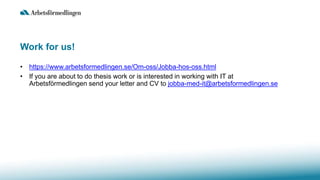 Work for us!
• https://www.arbetsformedlingen.se/Om-oss/Jobba-hos-oss.html
• If you are about to do thesis work or is interested in working with IT at
Arbetsförmedlingen send your letter and CV to jobba-med-it@arbetsformedlingen.se
 