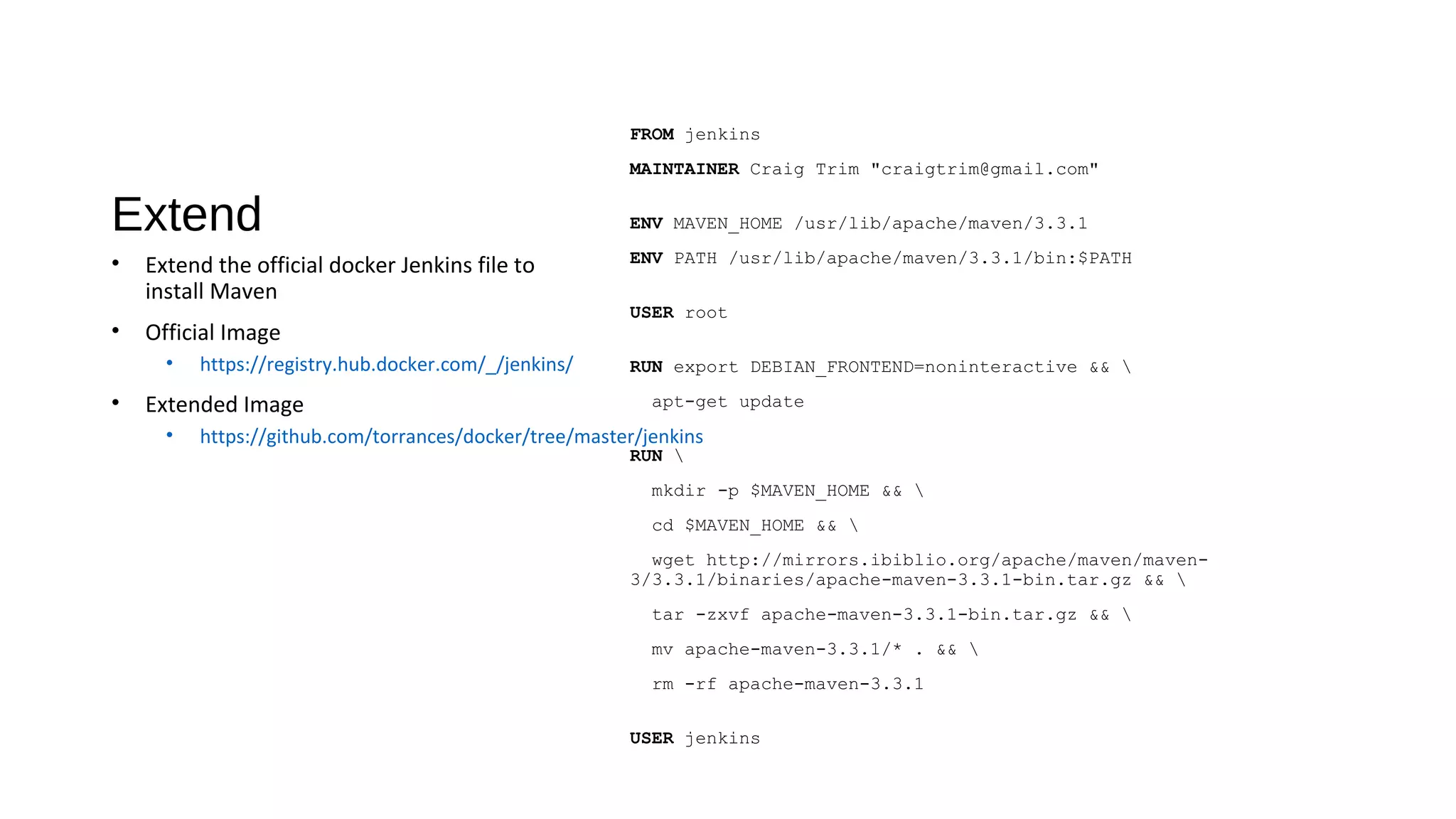 Extend
FROM jenkins
MAINTAINER Craig Trim "craigtrim@gmail.com"
ENV MAVEN_HOME /usr/lib/apache/maven/3.3.1
ENV PATH /usr/lib/apache/maven/3.3.1/bin:$PATH
USER root
RUN export DEBIAN_FRONTEND=noninteractive && 
apt-get update
RUN 
mkdir -p $MAVEN_HOME && 
cd $MAVEN_HOME && 
wget http://mirrors.ibiblio.org/apache/maven/maven-
3/3.3.1/binaries/apache-maven-3.3.1-bin.tar.gz && 
tar -zxvf apache-maven-3.3.1-bin.tar.gz && 
mv apache-maven-3.3.1/* . && 
rm -rf apache-maven-3.3.1
USER jenkins
• Extend the official docker Jenkins file to
install Maven
• Official Image
• https://registry.hub.docker.com/_/jenkins/
• Extended Image
• https://github.com/torrances/docker/tree/master/jenkins
 