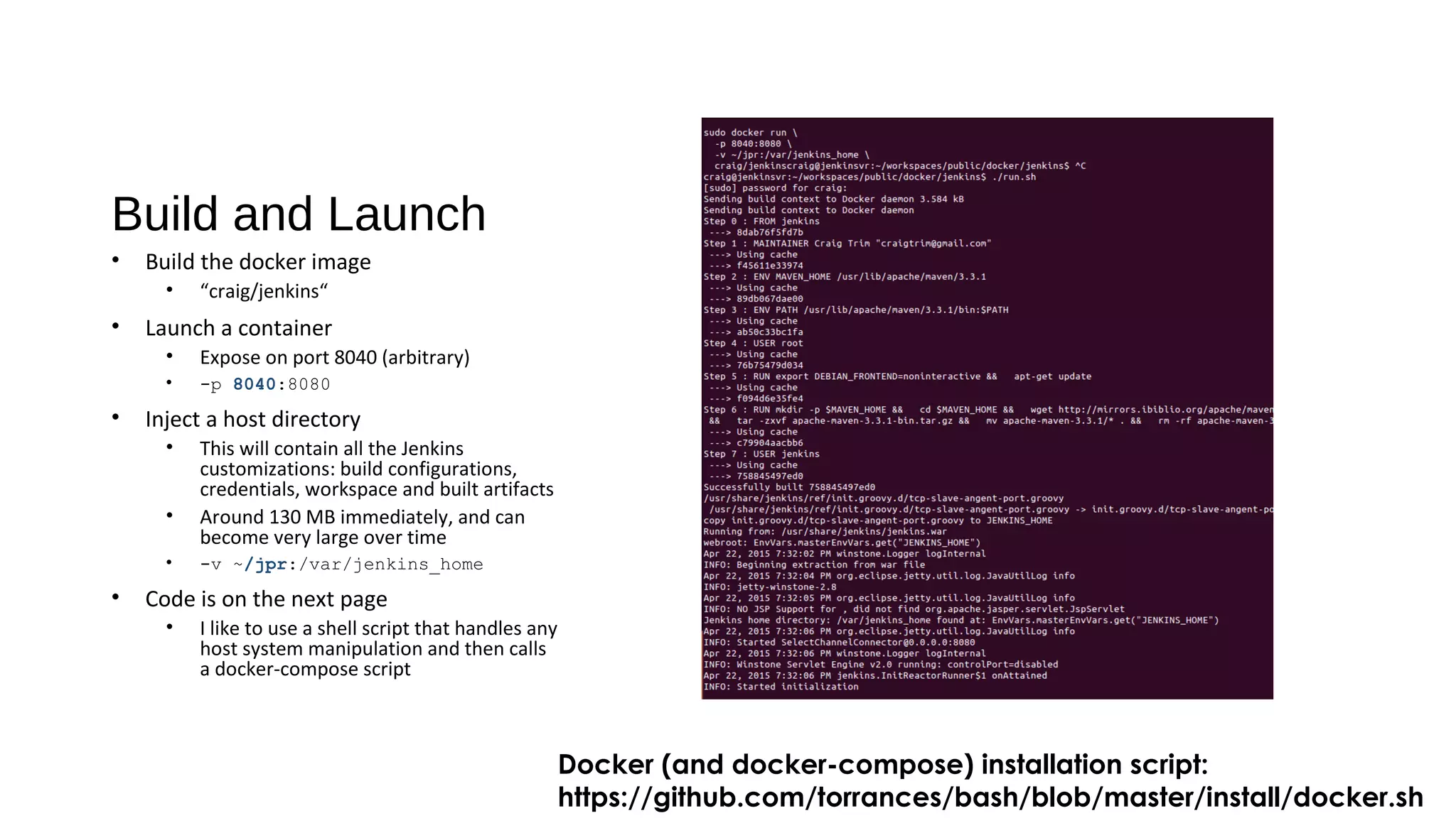 Build and Launch
• Build the docker image
• “craig/jenkins“
• Launch a container
• Expose on port 8040 (arbitrary)
• -p 8040:8080
• Inject a host directory
• This will contain all the Jenkins
customizations: build configurations,
credentials, workspace and built artifacts
• Around 130 MB immediately, and can
become very large over time
• -v ~/jpr:/var/jenkins_home
• Code is on the next page
• I like to use a shell script that handles any
host system manipulation and then calls
a docker-compose script
Docker (and docker-compose) installation script:
https://github.com/torrances/bash/blob/master/install/docker.sh
 