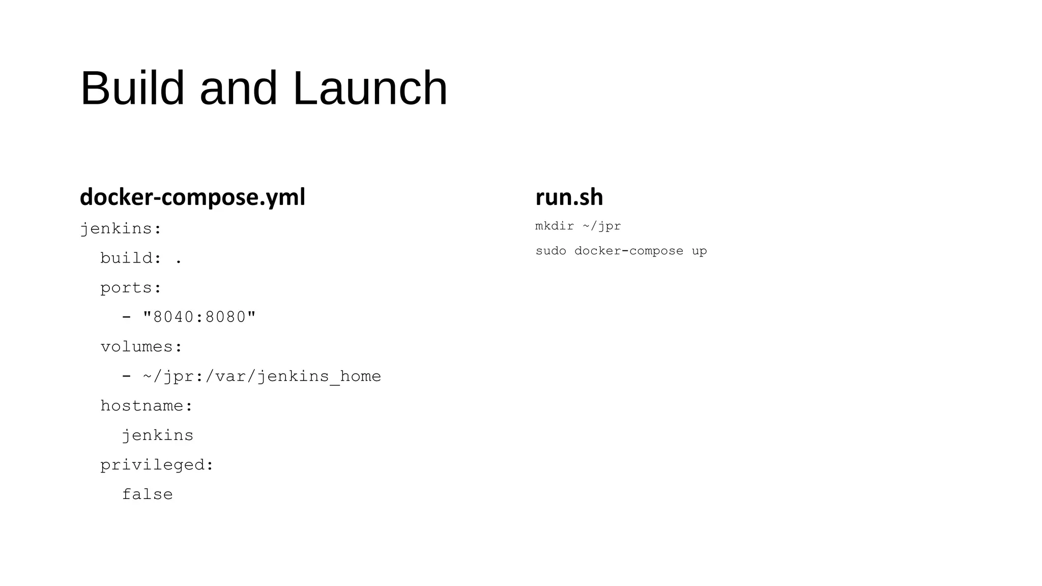 Build and Launch
docker-compose.yml
jenkins:
build: .
ports:
- "8040:8080"
volumes:
- ~/jpr:/var/jenkins_home
hostname:
jenkins
privileged:
false
run.sh
mkdir ~/jpr
sudo docker-compose up
 