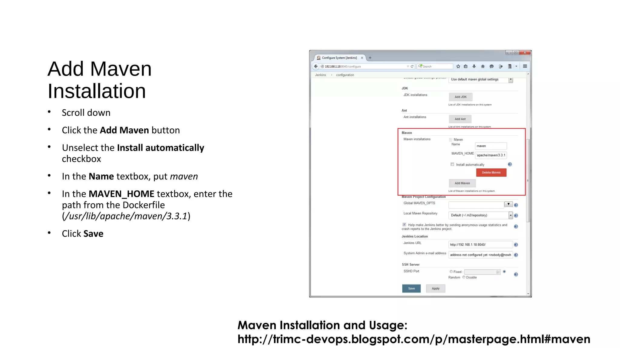 Add Maven
Installation
• Scroll down
• Click the Add Maven button
• Unselect the Install automatically
checkbox
• In the Name textbox, put maven
• In the MAVEN_HOME textbox, enter the
path from the Dockerfile
(/usr/lib/apache/maven/3.3.1)
• Click Save
Maven Installation and Usage:
http://trimc-devops.blogspot.com/p/masterpage.html#maven
 