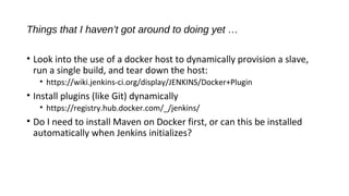 Things that I haven’t got around to doing yet …
• Look into the use of a docker host to dynamically provision a slave,
run a single build, and tear down the host:
• https://wiki.jenkins-ci.org/display/JENKINS/Docker+Plugin
• Install plugins (like Git) dynamically
• https://registry.hub.docker.com/_/jenkins/
• Do I need to install Maven on Docker first, or can this be installed
automatically when Jenkins initializes?
 