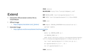 Extend
FROM jenkins
MAINTAINER Craig Trim "craigtrim@gmail.com"
ENV MAVEN_HOME /usr/lib/apache/maven/3.3.1
ENV PATH /usr/lib/apache/maven/3.3.1/bin:$PATH
USER root
RUN export DEBIAN_FRONTEND=noninteractive && 
apt-get update
RUN 
mkdir -p $MAVEN_HOME && 
cd $MAVEN_HOME && 
wget http://mirrors.ibiblio.org/apache/maven/maven-
3/3.3.1/binaries/apache-maven-3.3.1-bin.tar.gz && 
tar -zxvf apache-maven-3.3.1-bin.tar.gz && 
mv apache-maven-3.3.1/* . && 
rm -rf apache-maven-3.3.1
USER jenkins
• Extend the official docker Jenkins file to
install Maven
• Official Image
• https://registry.hub.docker.com/_/jenkins/
• Extended Image
• https://github.com/torrances/docker/tree/master/jenkins
 