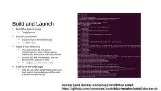 Build and Launch
• Build the docker image
• “craig/jenkins“
• Launch a container
• Expose on port 8040 (arbitrary)
• -p 8040:8080
• Inject a host directory
• This will contain all the Jenkins
customizations: build configurations,
credentials, workspace and built artifacts
• Around 130 MB immediately, and can
become very large over time
• -v ~/jpr:/var/jenkins_home
• Code is on the next page
• I like to use a shell script that handles any
host system manipulation and then calls
a docker-compose script
Docker (and docker-compose) installation script:
https://github.com/torrances/bash/blob/master/install/docker.sh
 