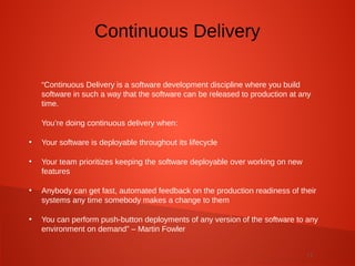 11
“Continuous Delivery is a software development discipline where you build
software in such a way that the software can be released to production at any
time.
You’re doing continuous delivery when:
●
Your software is deployable throughout its lifecycle
●
Your team prioritizes keeping the software deployable over working on new
features
●
Anybody can get fast, automated feedback on the production readiness of their
systems any time somebody makes a change to them
●
You can perform push-button deployments of any version of the software to any
environment on demand” – Martin Fowler
Continuous Delivery
 