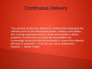 12
“You achieve continuous delivery by continuously integrating the
software done by the development team, building executables,
and running automated tests on those executables to detect
problems. Furthermore you push the executables into
increasingly production-like environments to ensure the software
will work in production. To do this you use a Deployment
Pipeline.” – Martin Fowler
Continuous Delivery
 