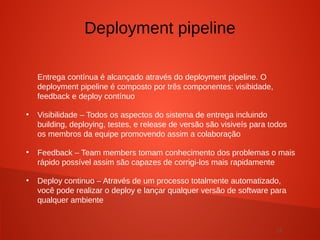 13
Entrega contínua é alcançado através do deployment pipeline. O
deployment pipeline é composto por três componentes: visibidade,
feedback e deploy contínuo
●
Visibilidade – Todos os aspectos do sistema de entrega incluindo
building, deploying, testes, e release de versão são visiveís para todos
os membros da equipe promovendo assim a colaboração
●
Feedback – Team members tomam conhecimento dos problemas o mais
rápido possível assim são capazes de corrigi-los mais rapidamente
●
Deploy continuo – Através de um processo totalmente automatizado,
você pode realizar o deploy e lançar qualquer versão de software para
qualquer ambiente
Deployment pipeline
 