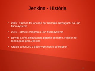 14
●
2005 - Hudson foi lançado por Kohsuke Kawaguchi da Sun
Microsystems
●
2010 – Oracle comprou a Sun Microsystems
●
Devido a uma disputa pela patente do nome, Hudson foi
renomeado para Jenkins
●
Oracle continuou o desenvolvimento do Hudson
Jenkins - História
 
