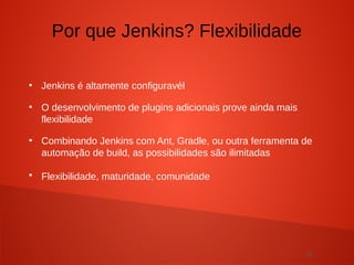 15
●
Jenkins é altamente configuravél
●
O desenvolvimento de plugins adicionais prove ainda mais
flexibilidade
●
Combinando Jenkins com Ant, Gradle, ou outra ferramenta de
automação de build, as possibilidades são ilimitadas
●
Flexibilidade, maturidade, comunidade
Por que Jenkins? Flexibilidade
 