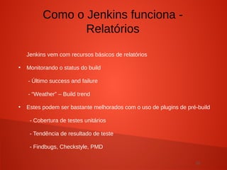 20
Jenkins vem com recursos básicos de relatórios
●
Monitorando o status do build
- Último success and failure
- “Weather” – Build trend
●
Estes podem ser bastante melhorados com o uso de plugins de pré-build
- Cobertura de testes unitários
- Tendência de resultado de teste
- Findbugs, Checkstyle, PMD
Como o Jenkins funciona -
Relatórios
 