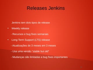 28
Jenkins tem dois tipos de release
●
Weekly release
- Recursos e bug fixes semanais
●
Long-Term Support (LTS) release
- Atualizações de 3 meses em 3 meses
- Usa uma versão “stable but old”
- Mudanças são limitadas a bug fixes importantes
Releases Jenkins
 