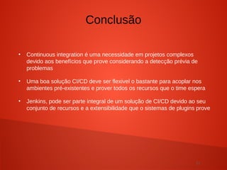 31
●
Continuous integration é uma necessidade em projetos complexos
devido aos benefícios que prove considerando a detecção prévia de
problemas
●
Uma boa solução CI/CD deve ser flexivel o bastante para acoplar nos
ambientes pré-existentes e prover todos os recursos que o time espera
●
Jenkins, pode ser parte integral de um solução de CI/CD devido ao seu
conjunto de recursos e a extensibilidade que o sistemas de plugins prove
Conclusão
 