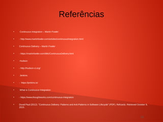 32
●
Continuous Integration – Martin Fowler
●
- http://www.martinfowler.com/articles/continuousIntegration.html
●
Continuous Delivery – Martin Fowler
●
- https://martinfowler.com/bliki/ContinuousDelivery.html
●
Hudson
●
- http://hudson-ci.org/
●
Jenkins
●
- https://jenkins.io/
●
What is Continuous Integration
●
- https://www.thoughtworks.com/continuous-integration
●
Duval Paul (2012). "Continuous Delivery: Patterns and Anti-Patterns in Software Lifecycle" (PDF). Refcardz. Retrieved October 9,
2015.
Referências
 