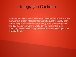 6
“Continuous Integration is a software development practice where
members of a team integrate their work frequently, usually each
person integrates at least daily - leading to multiple integrations
per day. Each integration is verified by an automated build
(including test) to detect integration errors as quickly as possible”
– Martin Fowler
Integração Continua
 