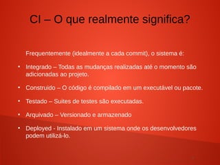 7
Frequentemente (idealmente a cada commit), o sistema é:
●
Integrado – Todas as mudanças realizadas até o momento são
adicionadas ao projeto.
●
Construido – O código é compilado em um executável ou pacote.
●
Testado – Suites de testes são executadas.
●
Arquivado – Versionado e armazenado
●
Deployed - Instalado em um sistema onde os desenvolvedores
podem utilizá-lo.
CI – O que realmente significa?
 